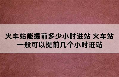 火车站能提前多少小时进站 火车站一般可以提前几个小时进站